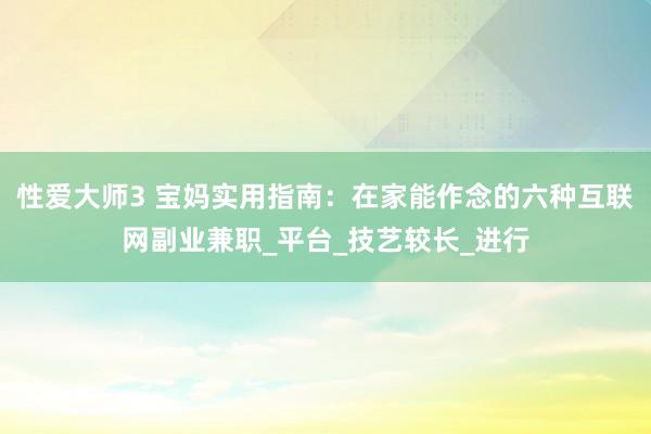 性爱大师3 宝妈实用指南：在家能作念的六种互联网副业兼职_平台_技艺较长_进行