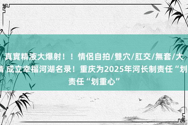 真實精液大爆射！！情侶自拍/雙穴/肛交/無套/大量噴精 成立幸福河湖名录！重庆为2025年河长制责任“划重心”