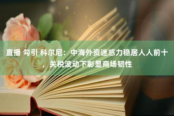 直播 勾引 科尔尼：中海外资迷惑力稳居人人前十，关税波动下彰显商场韧性