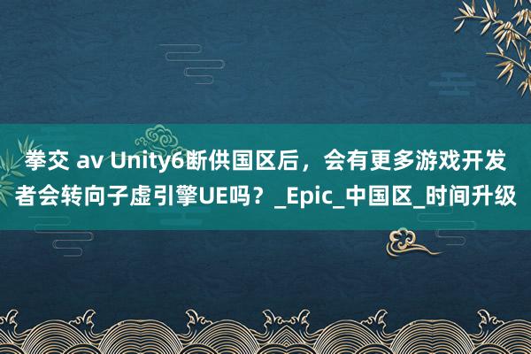 拳交 av Unity6断供国区后，会有更多游戏开发者会转向子虚引擎UE吗？_Epic_中国区_时间升级