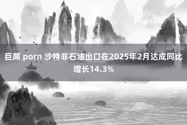 巨屌 porn 沙特非石油出口在2025年2月达成同比增长14.3%