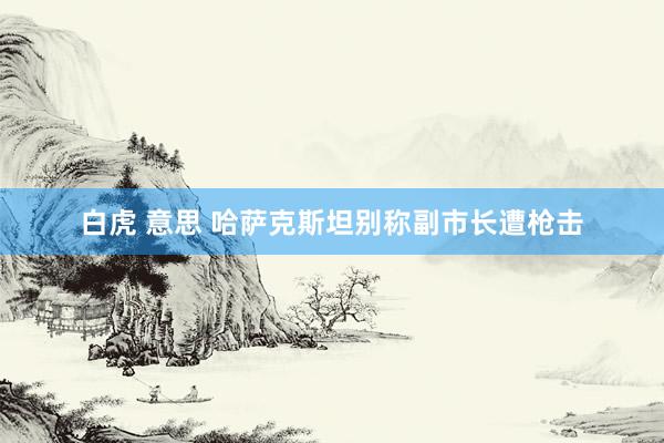 白虎 意思 哈萨克斯坦别称副市长遭枪击