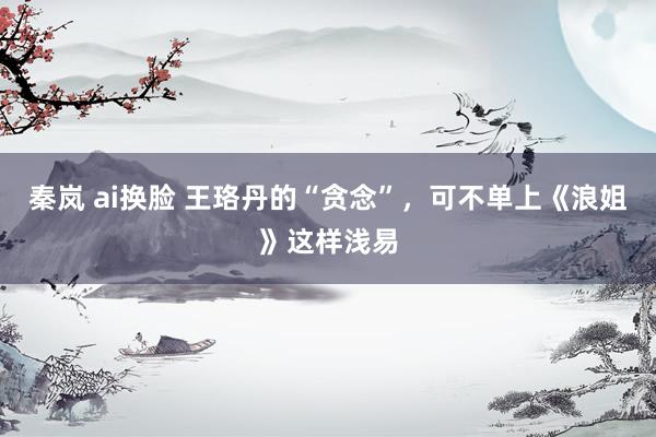 秦岚 ai换脸 王珞丹的“贪念”，可不单上《浪姐》这样浅易