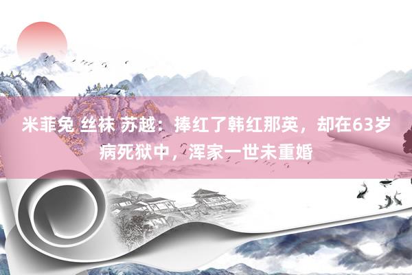 米菲兔 丝袜 苏越：捧红了韩红那英，却在63岁病死狱中，浑家一世未重婚