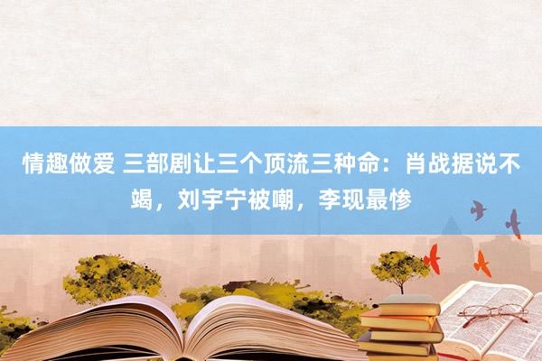 情趣做爱 三部剧让三个顶流三种命：肖战据说不竭，刘宇宁被嘲，李现最惨
