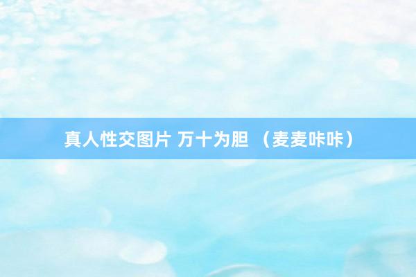 真人性交图片 万十为胆 （麦麦咔咔）